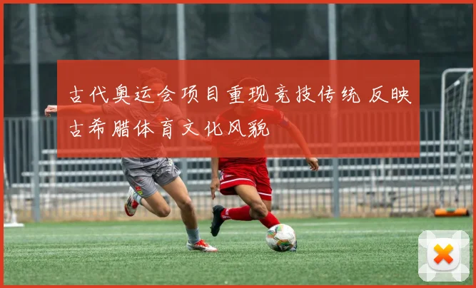 古代奥运会项目重现竞技传统 反映古希腊体育文化风貌
