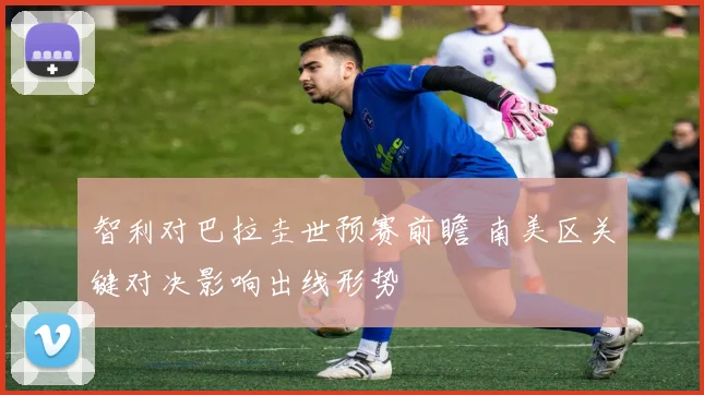智利对巴拉圭世预赛前瞻 南美区关键对决影响出线形势